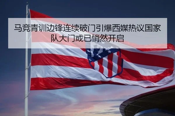 马竞青训边锋连续破门引爆西媒热议国家队大门或已悄然开启