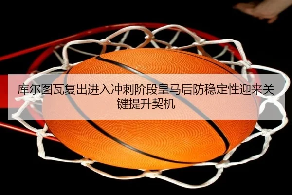 库尔图瓦复出进入冲刺阶段皇马后防稳定性迎来关键提升契机